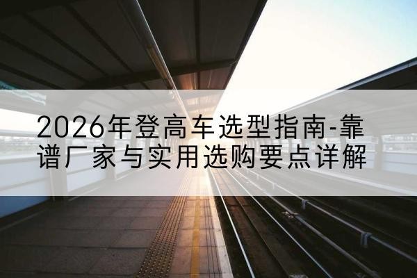 旌阳登高车厂家推荐-2026年登高车选型指南-靠谱厂家与实用选购要点详解