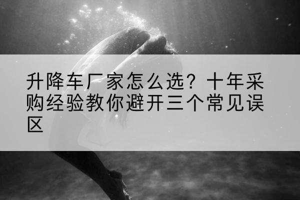 旌阳升降车厂家-怎么选？十年采购经验教你避开三个常见误区