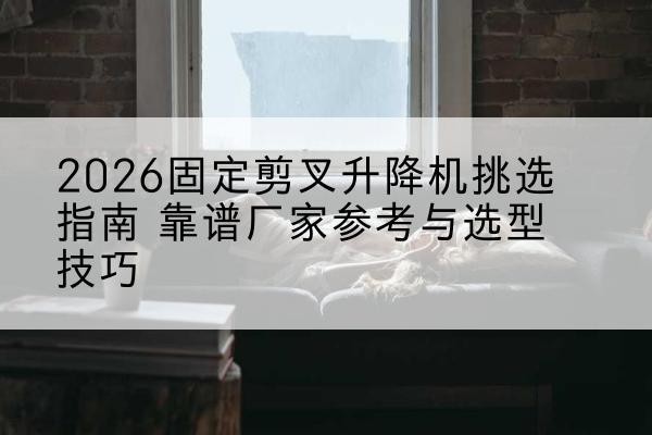 旌阳固定剪叉升降机厂家推荐-2026固定剪叉升降机挑选指南 靠谱厂家参考与选型技巧