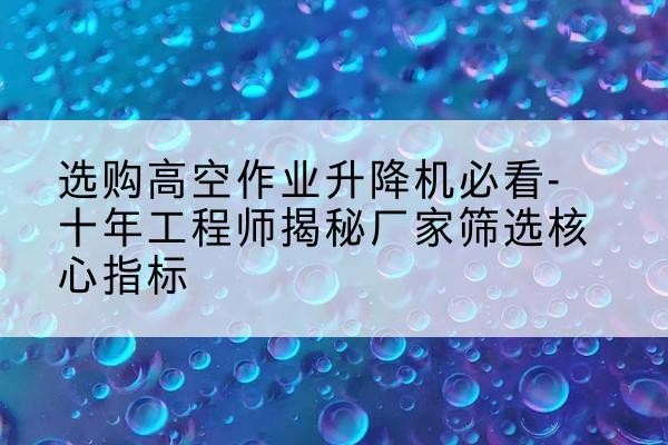 旌阳高空作业升降机厂家推荐-选购高空作业升降机必看-十年工程师揭秘厂家筛选核心指标