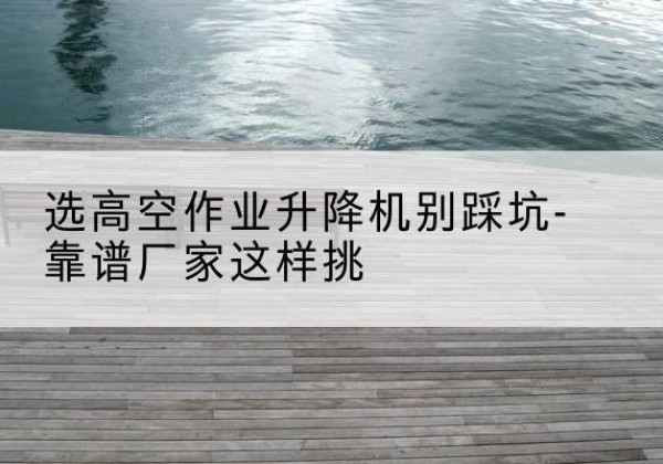 旌阳剪叉式升降机厂家-选高空作业升降机别踩坑-靠谱厂家这样挑