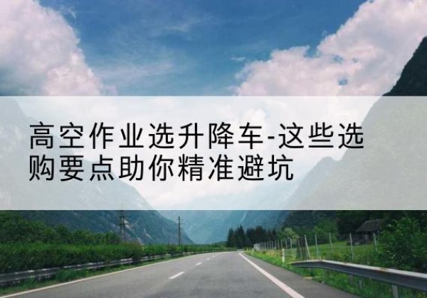 旌阳升降车厂家-高空作业选升降车-这些选购要点助你*避坑
