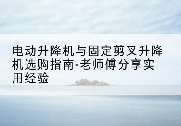 旌阳电动升降机怎么选-电动升降机与固定剪叉升降机选购指南-老师傅分享实用经验