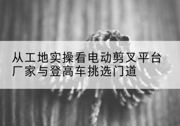旌阳电动剪叉升降平台厂家-从工地实操看电动剪叉平台厂家与登高车挑选门道