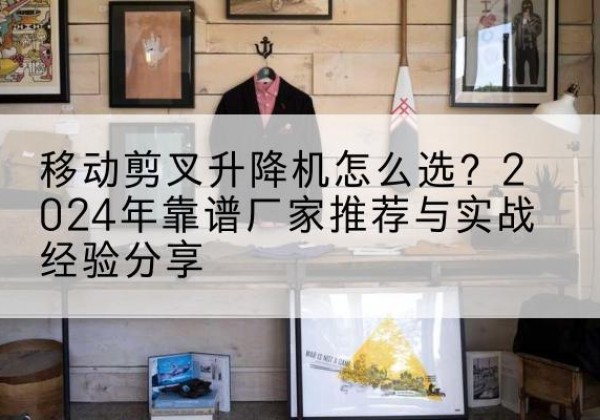 旌阳升降平台厂家推荐-移动剪叉升降机怎么选？2024年靠谱厂家推荐与实战经验分享