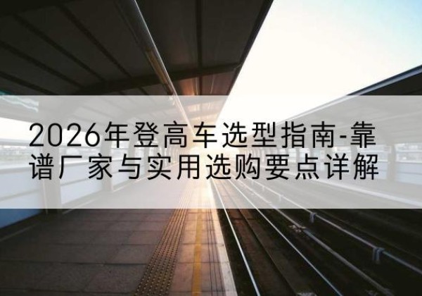 旌阳登高车厂家推荐-2026年登高车选型指南-靠谱厂家与实用选购要点详解