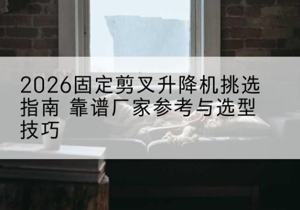 旌阳固定剪叉升降机厂家推荐-2026固定剪叉升降机挑选指南 靠谱厂家参考与选型技巧
